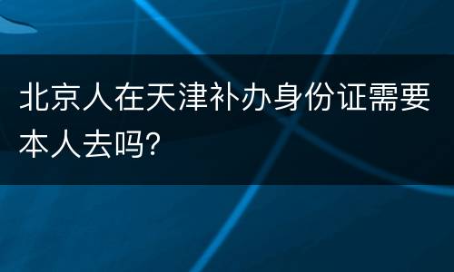 北京人在天津补办身份证需要本人去吗？