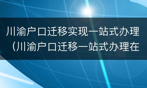 川渝户口迁移实现一站式办理（川渝户口迁移一站式办理在重庆那些地方有办事点）