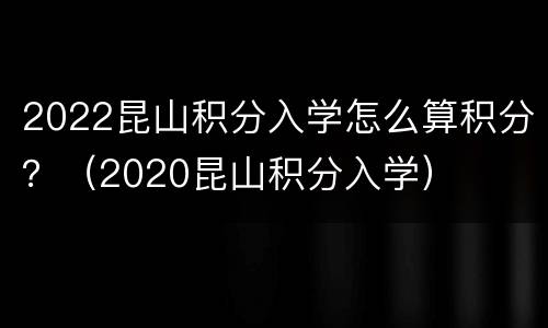 2022昆山积分入学怎么算积分？（2020昆山积分入学）