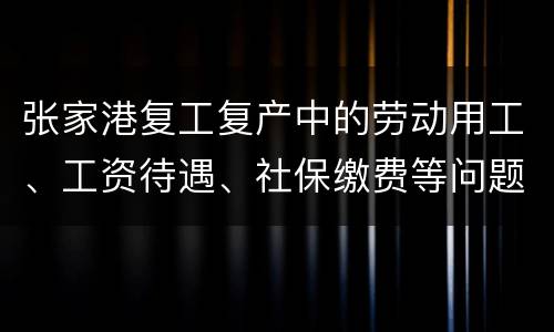 张家港复工复产中的劳动用工、工资待遇、社保缴费等问题解答