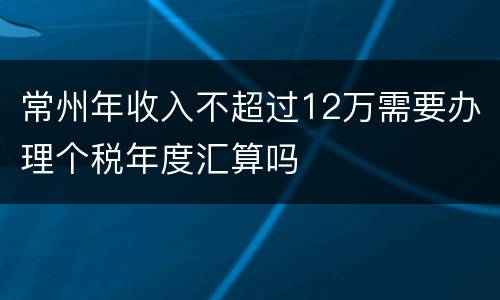 常州年收入不超过12万需要办理个税年度汇算吗