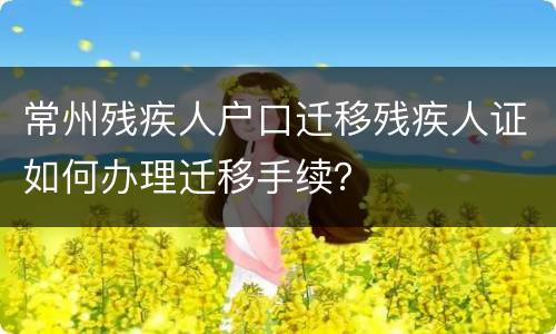 常州残疾人户口迁移残疾人证如何办理迁移手续？