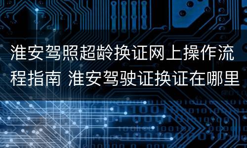 淮安驾照超龄换证网上操作流程指南 淮安驾驶证换证在哪里办理车管所