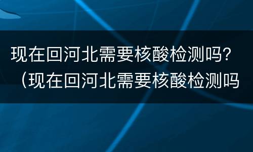现在回河北需要核酸检测吗？（现在回河北需要核酸检测吗最新）