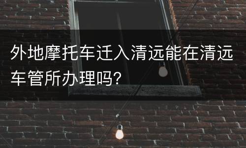 外地摩托车迁入清远能在清远车管所办理吗？