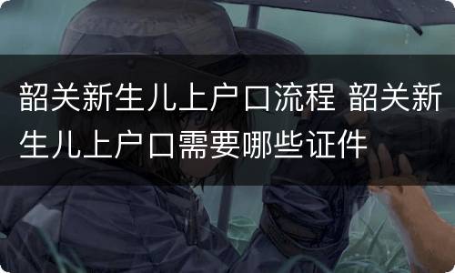 韶关新生儿上户口流程 韶关新生儿上户口需要哪些证件