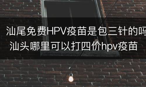 汕尾免费HPV疫苗是包三针的吗 汕头哪里可以打四价hpv疫苗