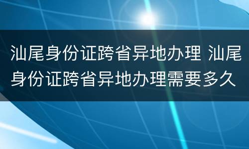 汕尾身份证跨省异地办理 汕尾身份证跨省异地办理需要多久