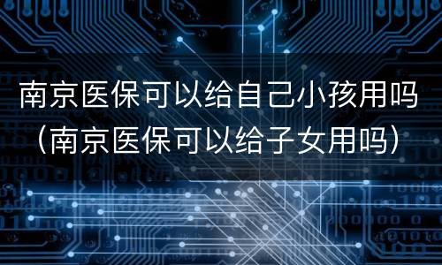 南京医保可以给自己小孩用吗（南京医保可以给子女用吗）