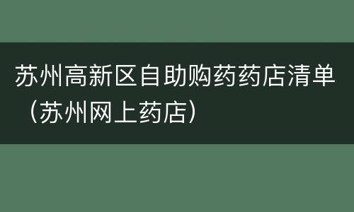 苏州高新区自助购药药店清单（苏州网上药店）