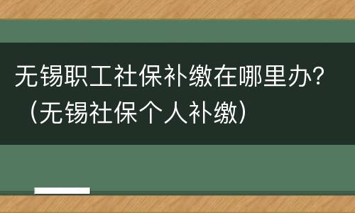 无锡职工社保补缴在哪里办？（无锡社保个人补缴）