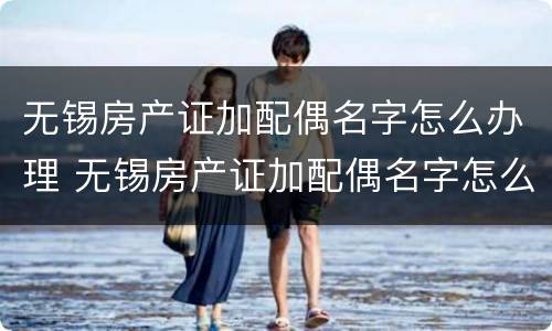 无锡房产证加配偶名字怎么办理 无锡房产证加配偶名字怎么办理过户