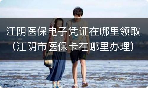 江阴医保电子凭证在哪里领取（江阴市医保卡在哪里办理）