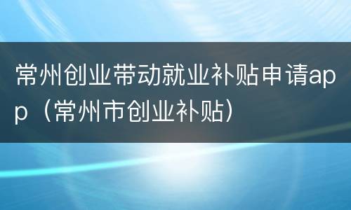 常州创业带动就业补贴申请app（常州市创业补贴）
