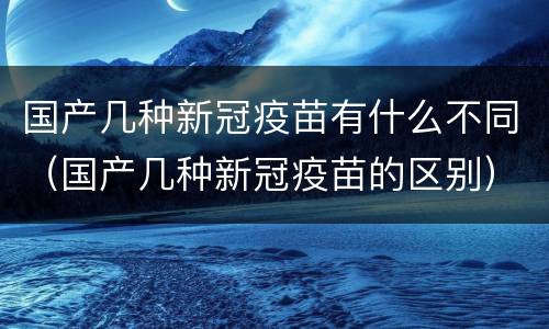 国产几种新冠疫苗有什么不同（国产几种新冠疫苗的区别）
