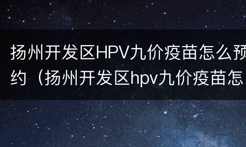 扬州开发区HPV九价疫苗怎么预约（扬州开发区hpv九价疫苗怎么预约）