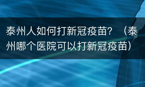 泰州人如何打新冠疫苗？（泰州哪个医院可以打新冠疫苗）
