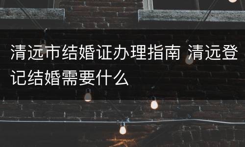 清远市结婚证办理指南 清远登记结婚需要什么