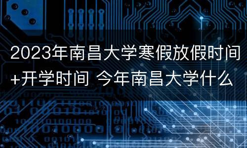 2023年南昌大学寒假放假时间+开学时间 今年南昌大学什么时候放寒假