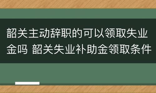 韶关主动辞职的可以领取失业金吗 韶关失业补助金领取条件