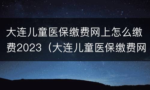 大连儿童医保缴费网上怎么缴费2023（大连儿童医保缴费网上怎么缴费2023年）