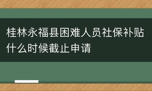 桂林永福县困难人员社保补贴什么时候截止申请