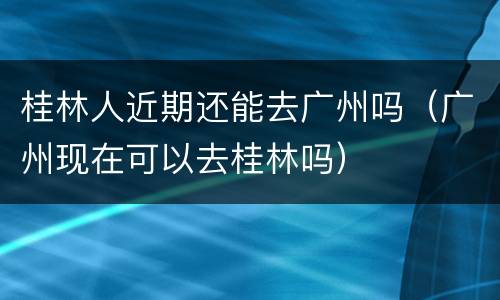 桂林人近期还能去广州吗（广州现在可以去桂林吗）