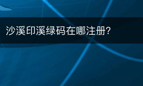 沙溪印溪绿码在哪注册？