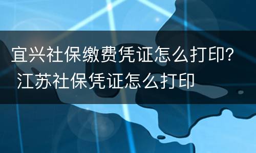 宜兴社保缴费凭证怎么打印？ 江苏社保凭证怎么打印