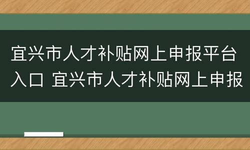 宜兴市人才补贴网上申报平台入口 宜兴市人才补贴网上申报平台入口在哪