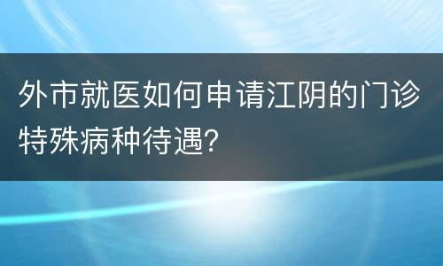 外市就医如何申请江阴的门诊特殊病种待遇？