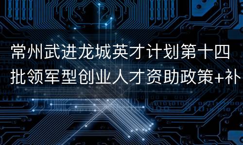 常州武进龙城英才计划第十四批领军型创业人才资助政策+补贴