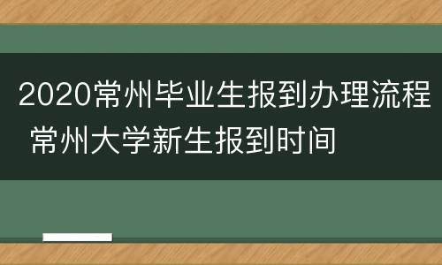 2020常州毕业生报到办理流程 常州大学新生报到时间