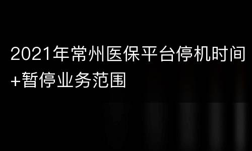 2021年常州医保平台停机时间+暂停业务范围