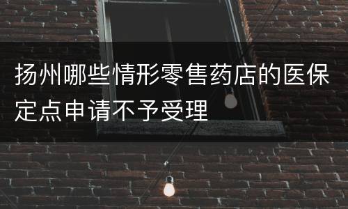 扬州哪些情形零售药店的医保定点申请不予受理