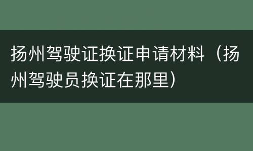扬州驾驶证换证申请材料（扬州驾驶员换证在那里）