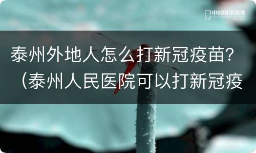 泰州外地人怎么打新冠疫苗？（泰州人民医院可以打新冠疫苗吗）