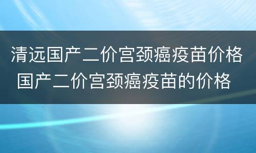 清远国产二价宫颈癌疫苗价格 国产二价宫颈癌疫苗的价格