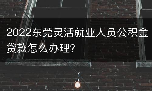 2022东莞灵活就业人员公积金贷款怎么办理？