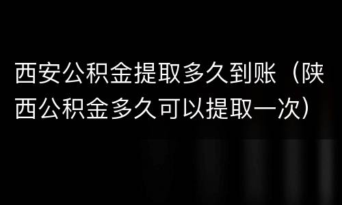 西安公积金提取多久到账（陕西公积金多久可以提取一次）