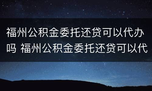 福州公积金委托还贷可以代办吗 福州公积金委托还贷可以代办吗多少钱