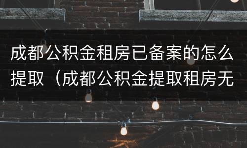 成都公积金租房已备案的怎么提取（成都公积金提取租房无备案提取）