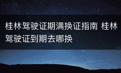 桂林驾驶证期满换证指南 桂林驾驶证到期去哪换