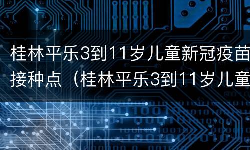 桂林平乐3到11岁儿童新冠疫苗接种点（桂林平乐3到11岁儿童新冠疫苗接种点电话）