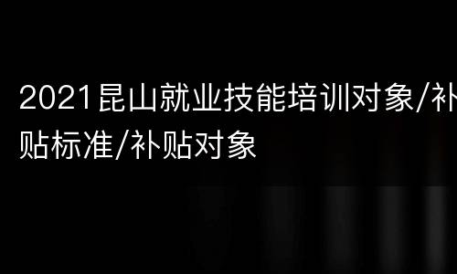 2021昆山就业技能培训对象/补贴标准/补贴对象