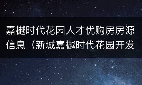 嘉樾时代花园人才优购房房源信息（新城嘉樾时代花园开发商）