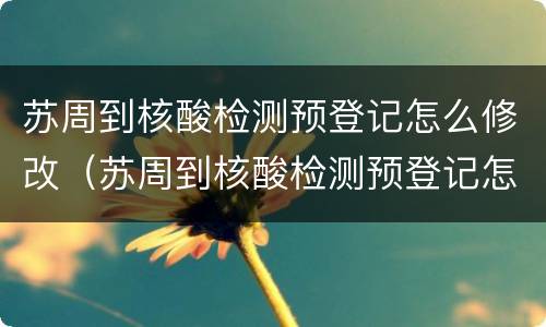 苏周到核酸检测预登记怎么修改（苏周到核酸检测预登记怎么修改身份证）