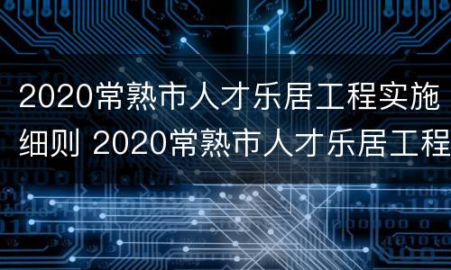 2020常熟市人才乐居工程实施细则 2020常熟市人才乐居工程实施细则全文