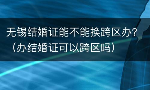 无锡结婚证能不能换跨区办？（办结婚证可以跨区吗）