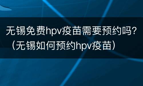 无锡免费hpv疫苗需要预约吗？（无锡如何预约hpv疫苗）
